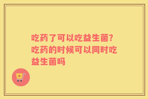 吃药了可以吃益生菌？吃药的时候可以同时吃益生菌吗