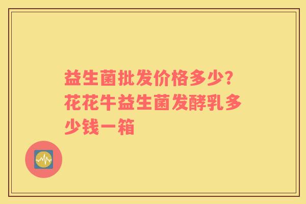 益生菌批发价格多少？花花牛益生菌发酵乳多少钱一箱