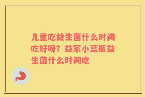 儿童吃益生菌什么时间吃好呀？益家小蓝瓶益生菌什么时间吃
