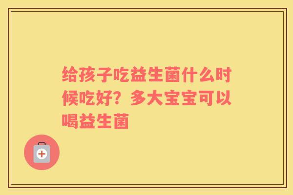 给孩子吃益生菌什么时候吃好？多大宝宝可以喝益生菌