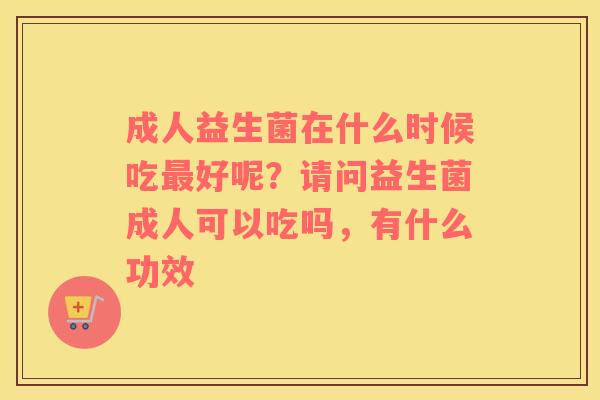 成人益生菌在什么时候吃最好呢？请问益生菌成人可以吃吗，有什么功效