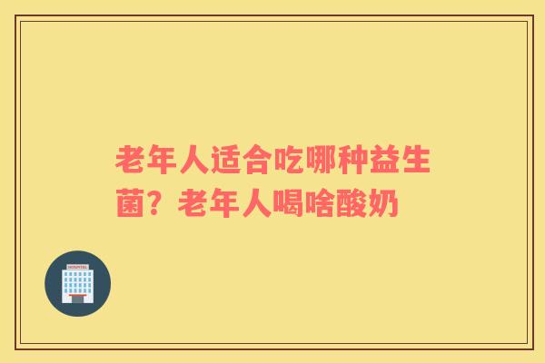 老年人适合吃哪种益生菌？老年人喝啥酸奶