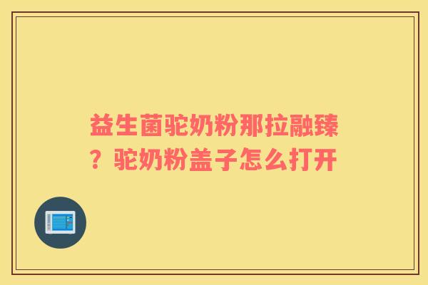 益生菌驼奶粉那拉融臻？驼奶粉盖子怎么打开