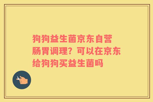 狗狗益生菌京东自营 肠胃调理？可以在京东给狗狗买益生菌吗