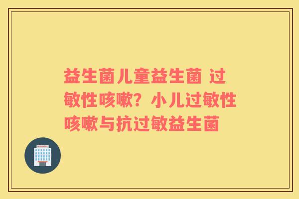 益生菌儿童益生菌 过敏性咳嗽？小儿过敏性咳嗽与抗过敏益生菌