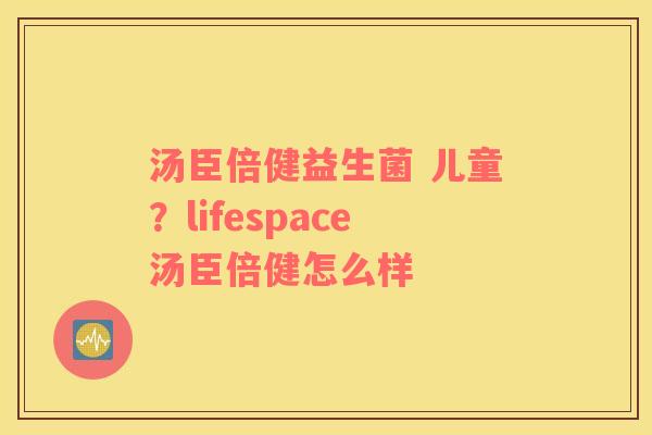 汤臣倍健益生菌 儿童？lifespace汤臣倍健怎么样