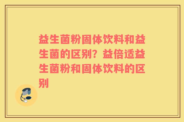 益生菌粉固体饮料和益生菌的区别？益倍适益生菌粉和固体饮料的区别