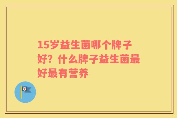15岁益生菌哪个牌子好？什么牌子益生菌最好最有营养