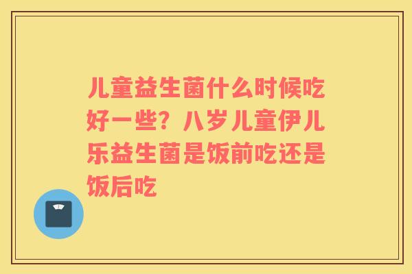儿童益生菌什么时候吃好一些？八岁儿童伊儿乐益生菌是饭前吃还是饭后吃