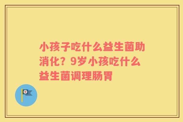 小孩子吃什么益生菌助消化？9岁小孩吃什么益生菌调理肠胃