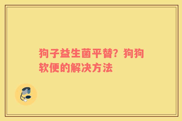 狗子益生菌平替？狗狗软便的解决方法