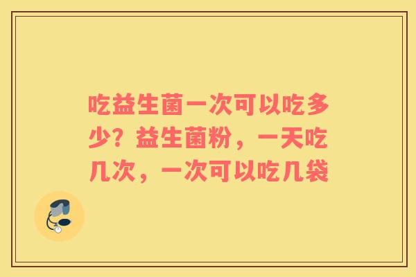 吃益生菌一次可以吃多少？益生菌粉，一天吃几次，一次可以吃几袋