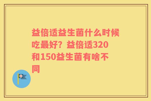 益倍适益生菌什么时候吃最好？益倍适320和150益生菌有啥不同