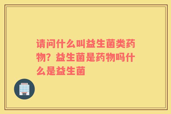 请问什么叫益生菌类药物？益生菌是药物吗什么是益生菌