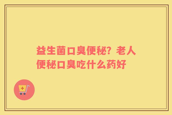益生菌口臭便秘？老人便秘口臭吃什么药好