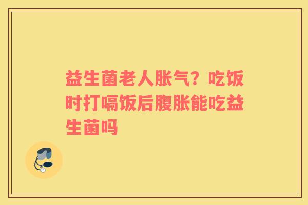 益生菌老人胀气？吃饭时打嗝饭后腹胀能吃益生菌吗