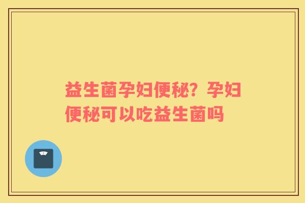 益生菌孕妇便秘？孕妇便秘可以吃益生菌吗