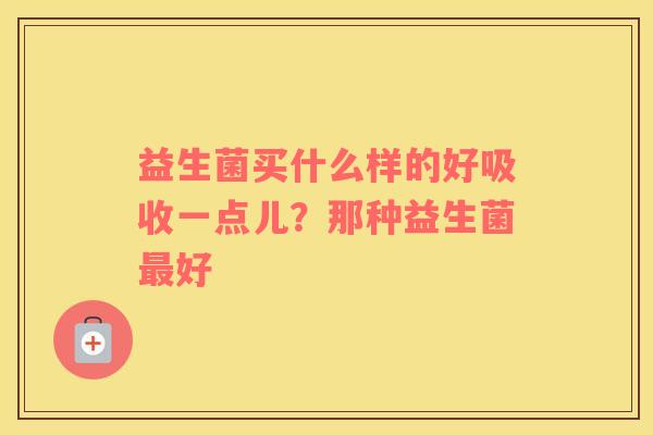 益生菌买什么样的好吸收一点儿？那种益生菌最好