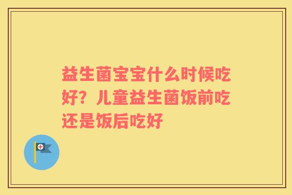 益生菌宝宝什么时候吃好？儿童益生菌饭前吃还是饭后吃好