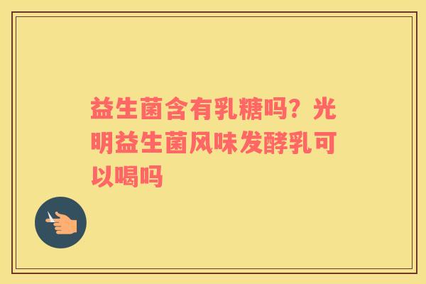 益生菌含有乳糖吗？光明益生菌风味发酵乳可以喝吗