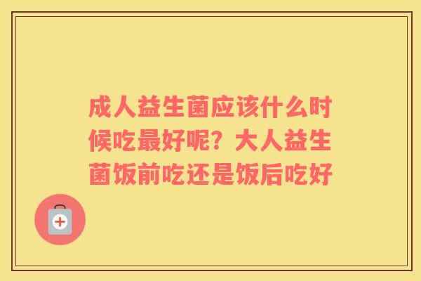 成人益生菌应该什么时候吃最好呢？大人益生菌饭前吃还是饭后吃好