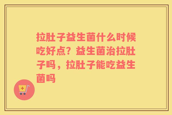 拉肚子益生菌什么时候吃好点？益生菌治拉肚子吗，拉肚子能吃益生菌吗