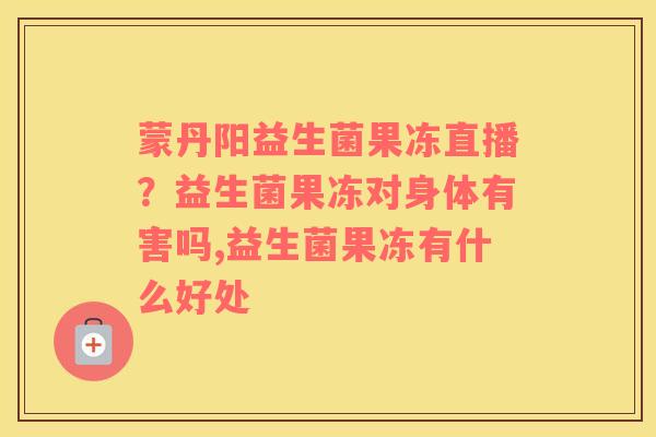 蒙丹阳益生菌果冻直播？益生菌果冻对身体有害吗,益生菌果冻有什么好处
