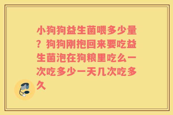小狗狗益生菌喂多少量？狗狗刚抱回来要吃益生菌泡在狗粮里吃么一次吃多少一天几次吃多久