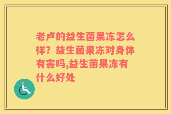老卢的益生菌果冻怎么样？益生菌果冻对身体有害吗,益生菌果冻有什么好处