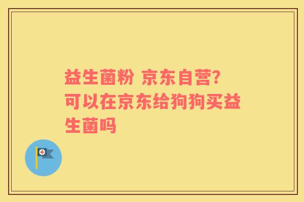 益生菌粉 京东自营？可以在京东给狗狗买益生菌吗