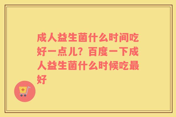 成人益生菌什么时间吃好一点儿？百度一下成人益生菌什么时候吃最好