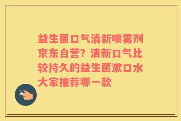 益生菌口气清新喷雾剂京东自营？清新口气比较持久的益生菌漱口水大家推荐哪一款