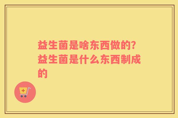 益生菌是啥东西做的？益生菌是什么东西制成的