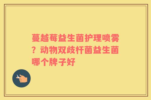 蔓越莓益生菌护理喷雾？动物双歧杆菌益生菌哪个牌子好