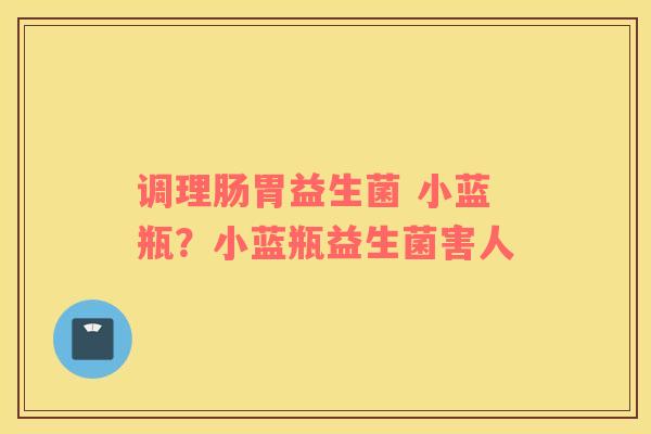 调理肠胃益生菌 小蓝瓶？小蓝瓶益生菌害人