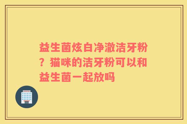 益生菌炫白净澈洁牙粉？猫咪的洁牙粉可以和益生菌一起放吗