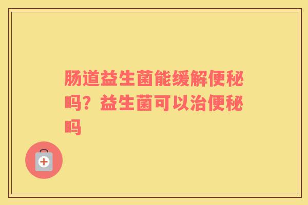 肠道益生菌能缓解便秘吗？益生菌可以治便秘吗