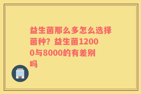 益生菌那么多怎么选择菌种？益生菌12000与8000的有差别吗