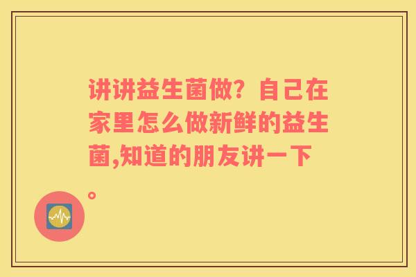 讲讲益生菌做？自己在家里怎么做新鲜的益生菌,知道的朋友讲一下。