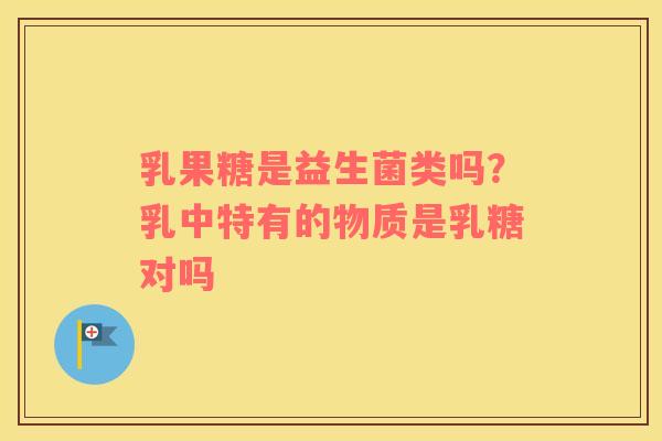 乳果糖是益生菌类吗？乳中特有的物质是乳糖对吗