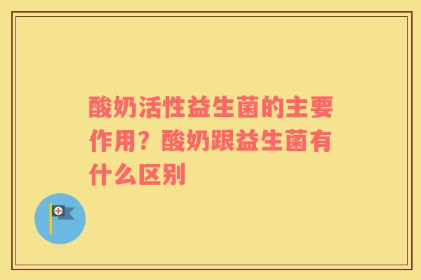酸奶活性益生菌的主要作用？酸奶跟益生菌有什么区别