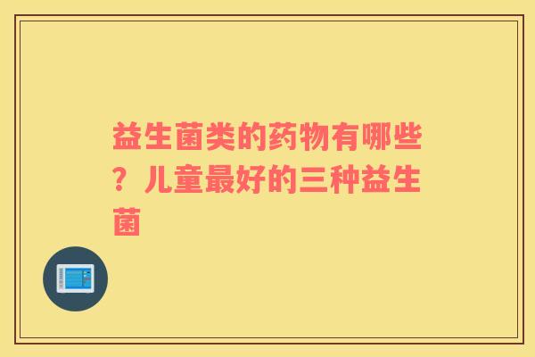 益生菌类的药物有哪些？儿童最好的三种益生菌