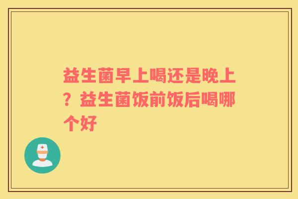 益生菌早上喝还是晚上？益生菌饭前饭后喝哪个好