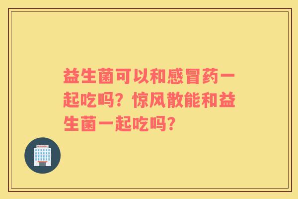 益生菌可以和感冒药一起吃吗？惊风散能和益生菌一起吃吗？
