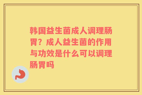 韩国益生菌成人调理肠胃？成人益生菌的作用与功效是什么可以调理肠胃吗