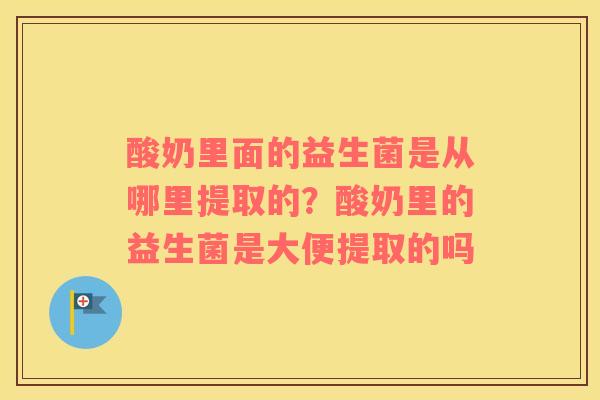 酸奶里面的益生菌是从哪里提取的？酸奶里的益生菌是大便提取的吗