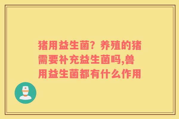 猪用益生菌？养殖的猪需要补充益生菌吗,兽用益生菌都有什么作用