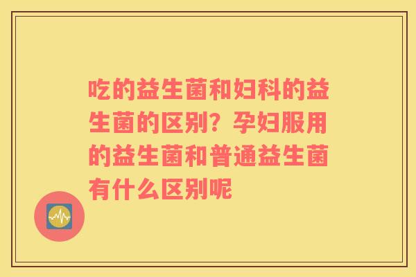 吃的益生菌和妇科的益生菌的区别？孕妇服用的益生菌和普通益生菌有什么区别呢
