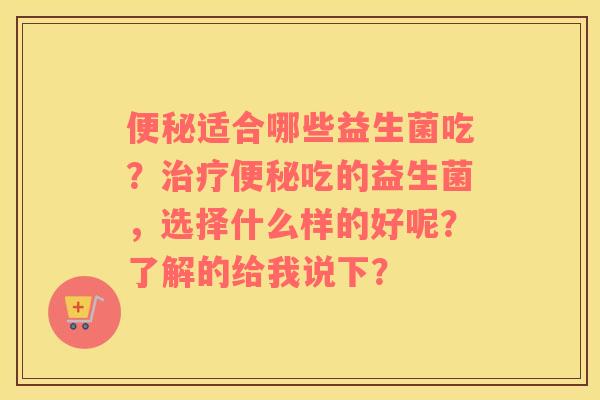 便秘适合哪些益生菌吃？治疗便秘吃的益生菌，选择什么样的好呢？了解的给我说下？