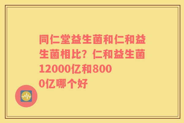 同仁堂益生菌和仁和益生菌相比？仁和益生菌12000亿和8000亿哪个好